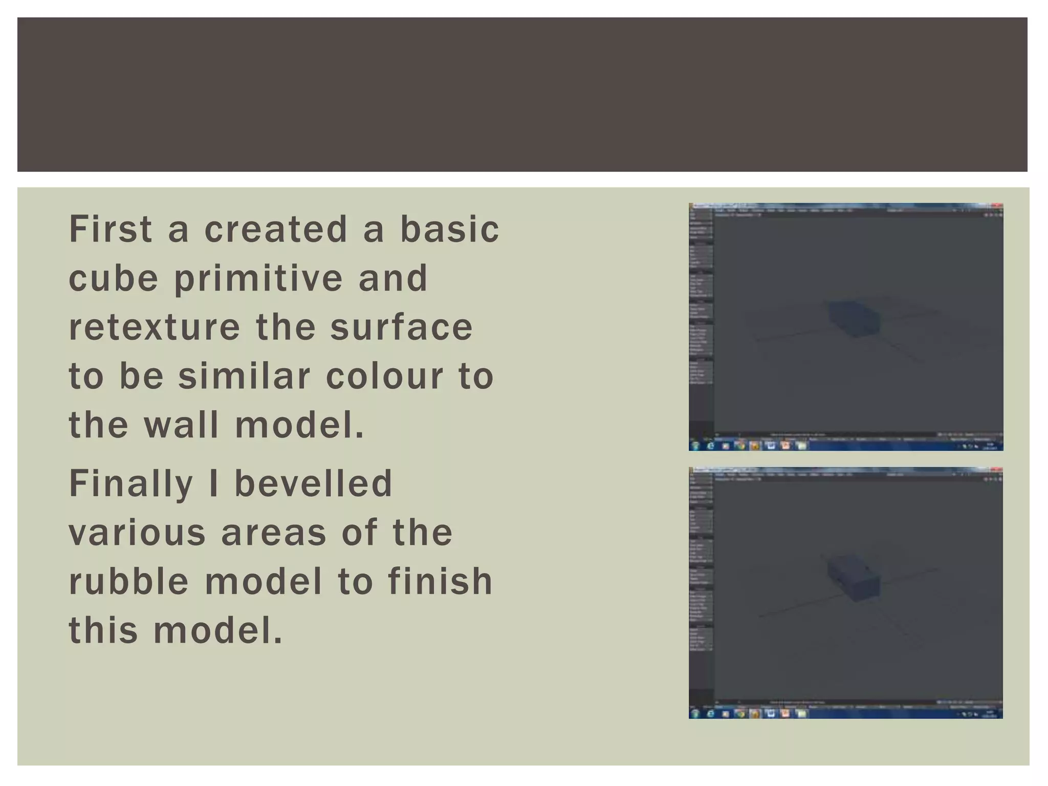 First a created a basic
cube primitive and
retexture the surface
to be similar colour to
the wall model.
Finally I bevelled
various areas of the
rubble model to finish
this model.
 