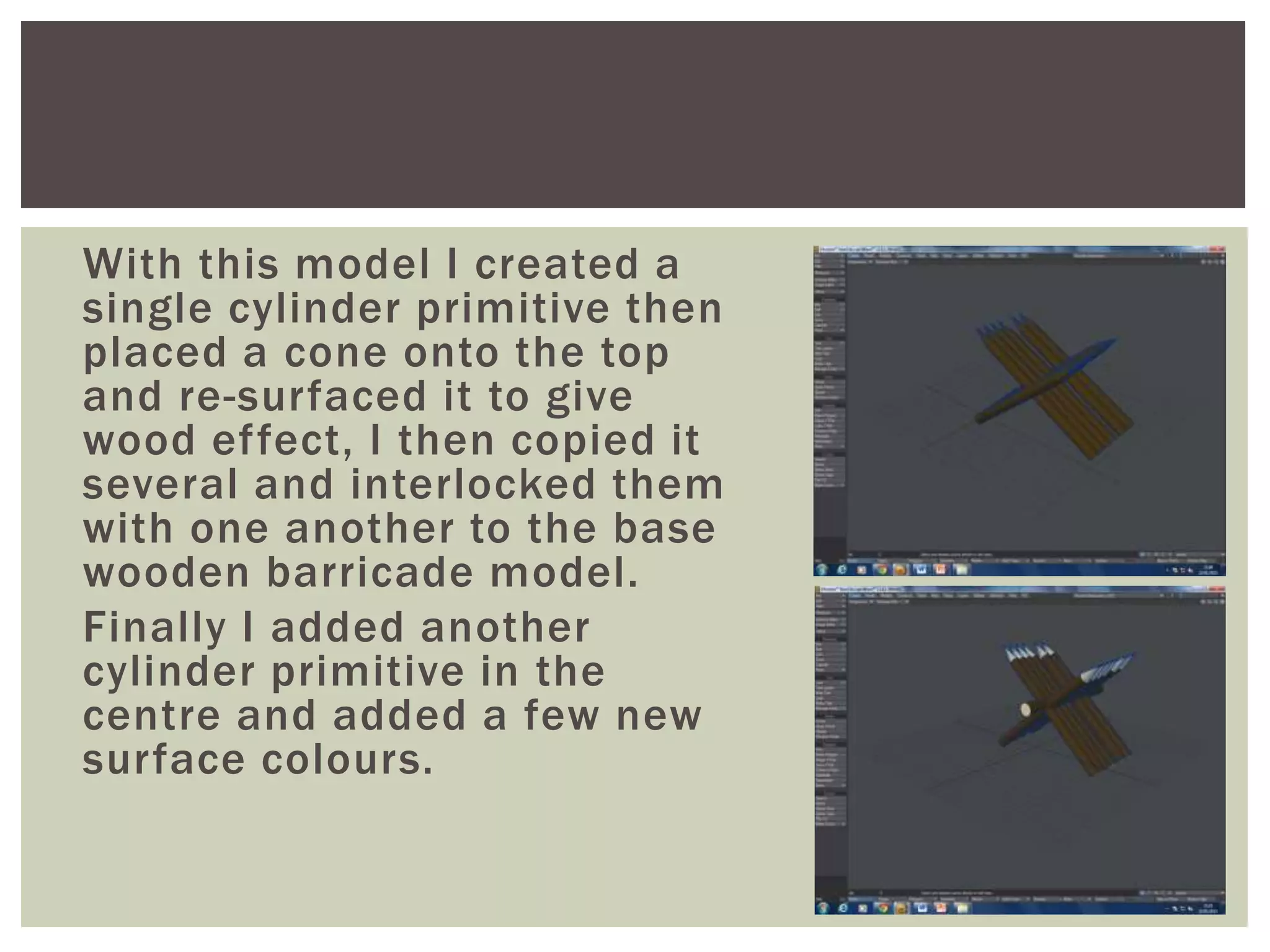 With this model I created a
single cylinder primitive then
placed a cone onto the top
and re-surfaced it to give
wood effect, I then copied it
several and interlocked them
with one another to the base
wooden barricade model.
Finally I added another
cylinder primitive in the
centre and added a few new
surface colours.
 