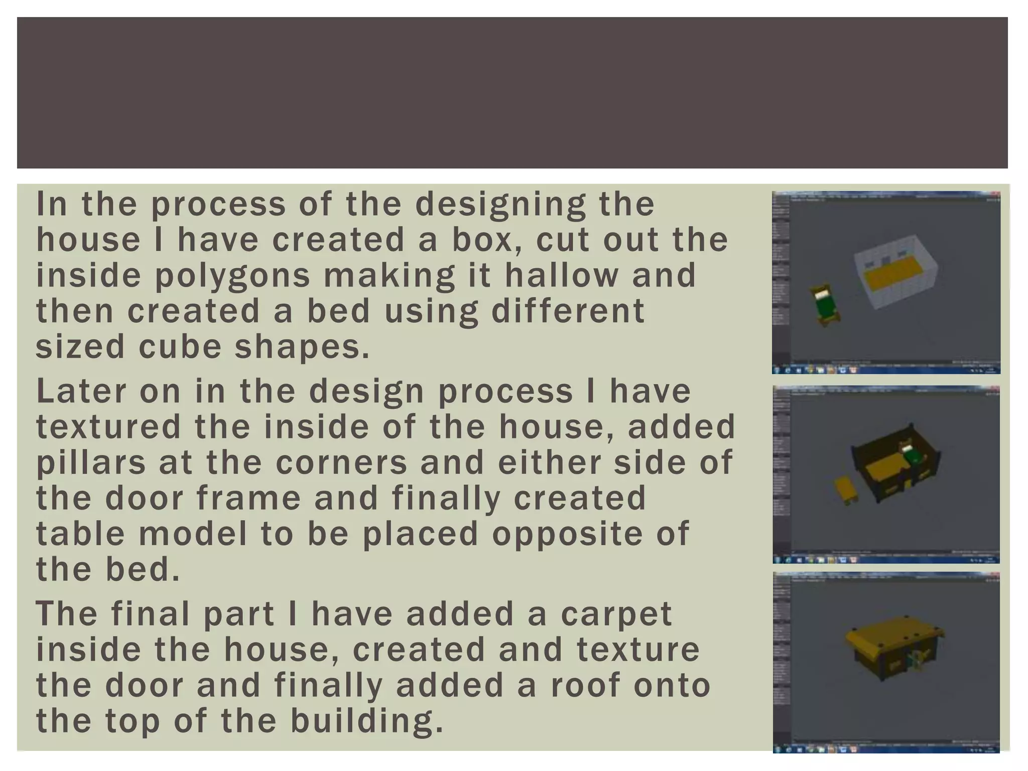 In the process of the designing the
house I have created a box, cut out the
inside polygons making it hallow and
then created a bed using different
sized cube shapes.
Later on in the design process I have
textured the inside of the house, added
pillars at the corners and either side of
the door frame and finally created
table model to be placed opposite of
the bed.
The final part I have added a carpet
inside the house, created and texture
the door and finally added a roof onto
the top of the building.
 