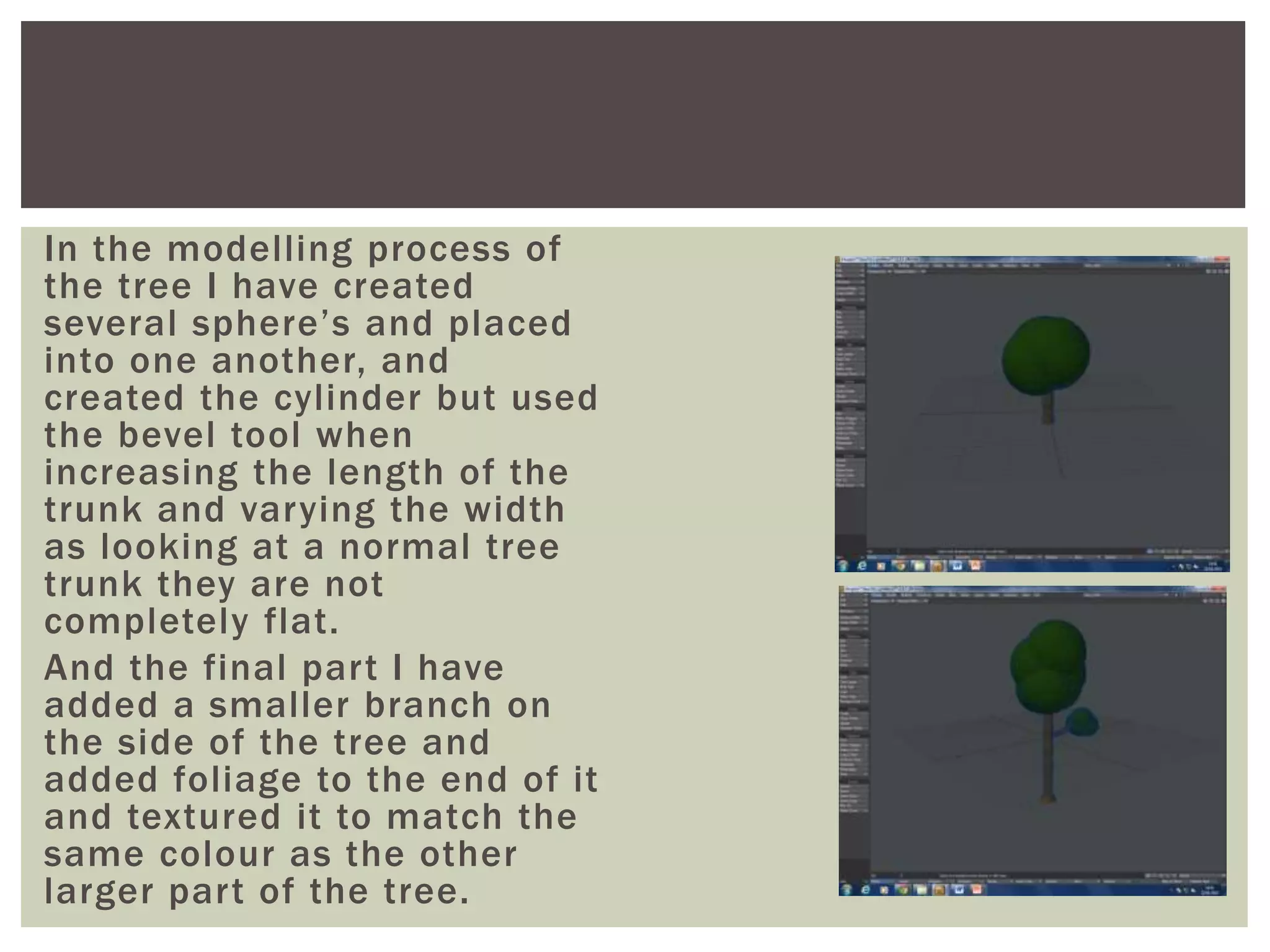 In the modelling process of
the tree I have created
several sphere’s and placed
into one another, and
created the cylinder but used
the bevel tool when
increasing the length of the
trunk and varying the width
as looking at a normal tree
trunk they are not
completely flat.
And the final part I have
added a smaller branch on
the side of the tree and
added foliage to the end of it
and textured it to match the
same colour as the other
larger part of the tree.
 