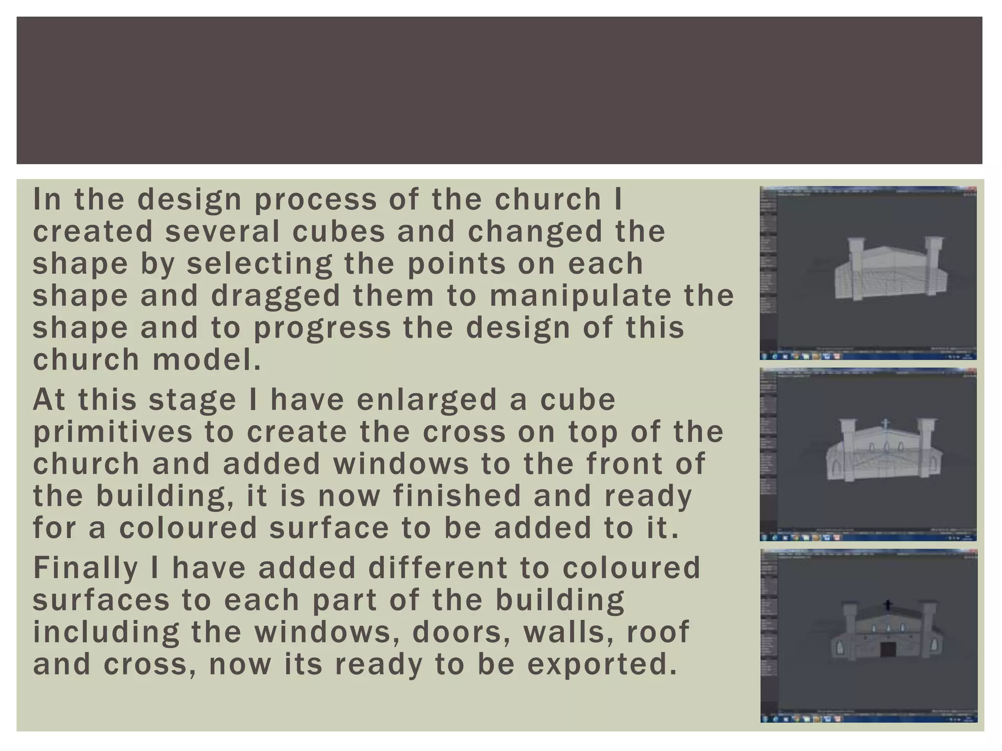 In the design process of the church I
created several cubes and changed the
shape by selecting the points on each
shape and dragged them to manipulate the
shape and to progress the design of this
church model.
At this stage I have enlarged a cube
primitives to create the cross on top of the
church and added windows to the front of
the building, it is now finished and ready
for a coloured surface to be added to it.
Finally I have added different to coloured
surfaces to each part of the building
including the windows, doors, walls, roof
and cross, now its ready to be exported.
 