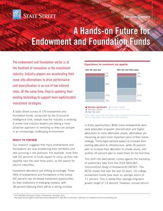 The endowment and foundation sector is at
the forefront of innovation in the investment
industry. Industry players are accelerating their
move into alternatives to drive performance
and diversification in an era of low interest
rates. At the same time, they’re updating their
existing technology to support more sophisticated
investment strategies.
A State Street survey of 170 endowment and
foundation funds, conducted by the Economist
Intelligence Unit, reveals how the industry is evolving.
It shows how industry leaders are taking a more
proactive approach to investing so they can prosper
in an increasingly challenging environment.
Invest to perform
Our research suggests that many endowments and
foundations are now broadening their portfolios and
also pursuing a risk premium. For example, more than
half (52 percent) of funds expect to ramp up their risk
appetite over the next three years, as the search for
returns intensifies.
Investment allocations are shifting accordingly. Three-
fifths of endowments and foundations in the survey
(62 percent) see increased investment opportunities
for their institutions in emerging markets, with
18 percent believing there will be a strong increase
in these opportunities. While some endowments were
early advocates of greater diversification and higher
allocations to some alternative assets, alternatives are
becoming an even more important piece of their future
strategy. Thirty-eight percent expect to increase their
existing allocation to infrastructure, while 26 percent
plan to increase their allocation to private equity, and
another 20 percent plan to invest there for the first time.
This shift into alternatives comes against the backdrop
of preliminary data from the 2014 NACUBO-
Commonfund Study of Endowments (NCSE)1
. The
NCSE shows that over the last 10 years, US college
endowment funds have seen an average return of
7.1 percent. This is below their average long-term
growth target of 7.4 percent. However, annual returns
Expectations for investment risk appetite
Source: State Street 2014 Asset Owner Survey, conducted by the Economist Intelligence
Unit (170 respondents from endowments and foundations)
A Hands-on Future for
Endowment and Foundation Funds
Executive Summary
■ Decrease signiﬁcantly
Over the next year Over the next three years
■ Decrease slightly
■ Stay the same
■ Decrease signiﬁcantly
■ Increase slightly
10%
27%
4%
58%
1%
25%
27%
4%
43%
1%
1
	2014 NACUBO-Commonfund Study of Endowments, November 2014.
http://www.nacubo.org/Documents/about/pressreleases/2014_NACUBO-Commonfund_%20Study_of_Endowments-Preliminary%20Data.pdf.
 