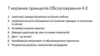 7 керівних принципів Обслуговування 4.0
1. Інвестиції завжди базуються на бізнес-кейсах
2. Інкрементальність (базування на існуючих підходах та поступова
їх зміна)
3. Апгрейд існуючих практик
4. Швидка адаптація до змін та нових технологій
5. Дані – це актив!
6. Колаборація операторів та обслуговуючого персоналу
7. Розділення ризиків з зовнішніми вендорами
 