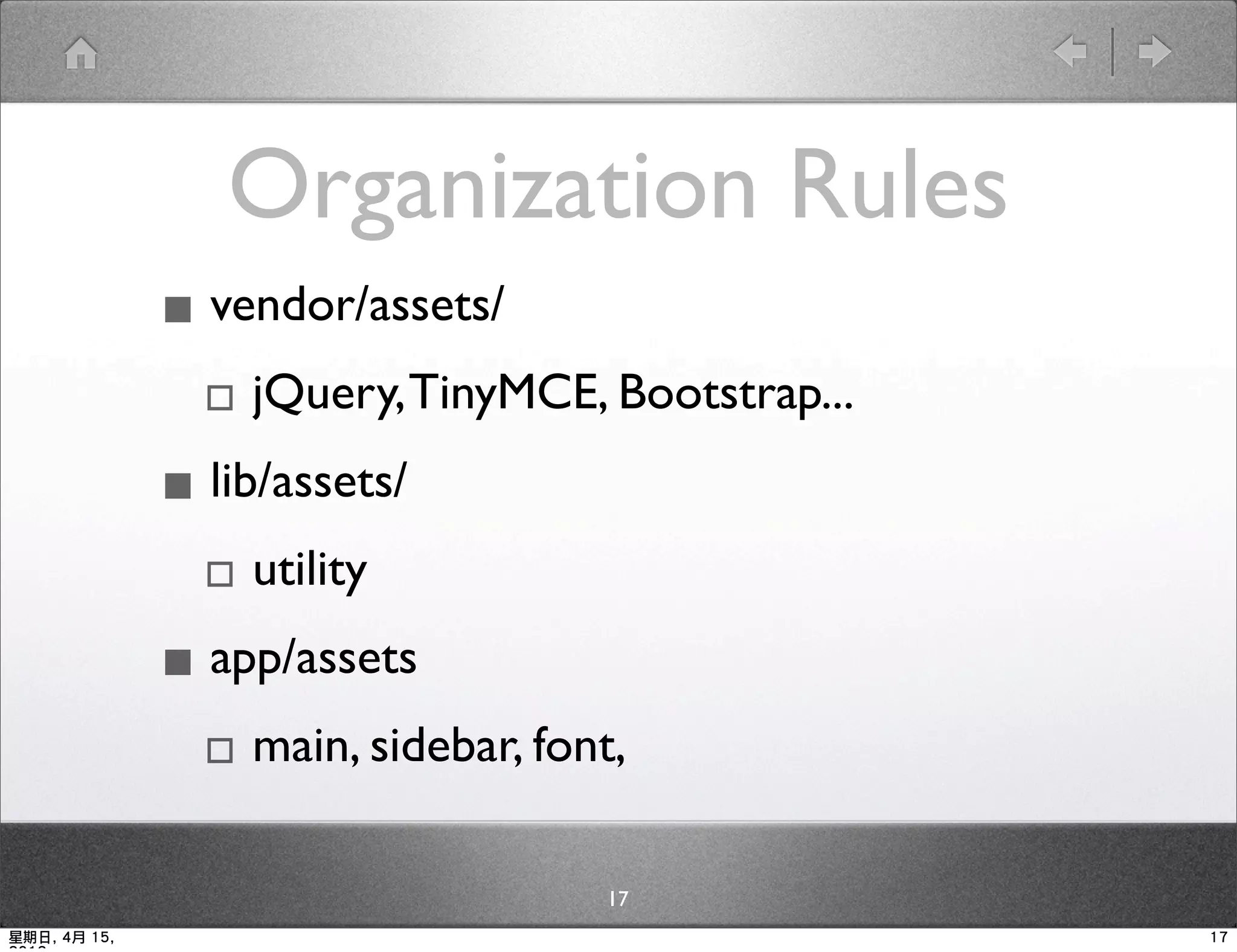 Organization Rules
              ▪ vendor/assets/
               ▫ jQuery, TinyMCE, Bootstrap...
              ▪ lib/assets/
               ▫ utility
              ▪ app/assets
               ▫ main, sidebar, font,
                                  17
星期日, 4月 15,                                      17
 