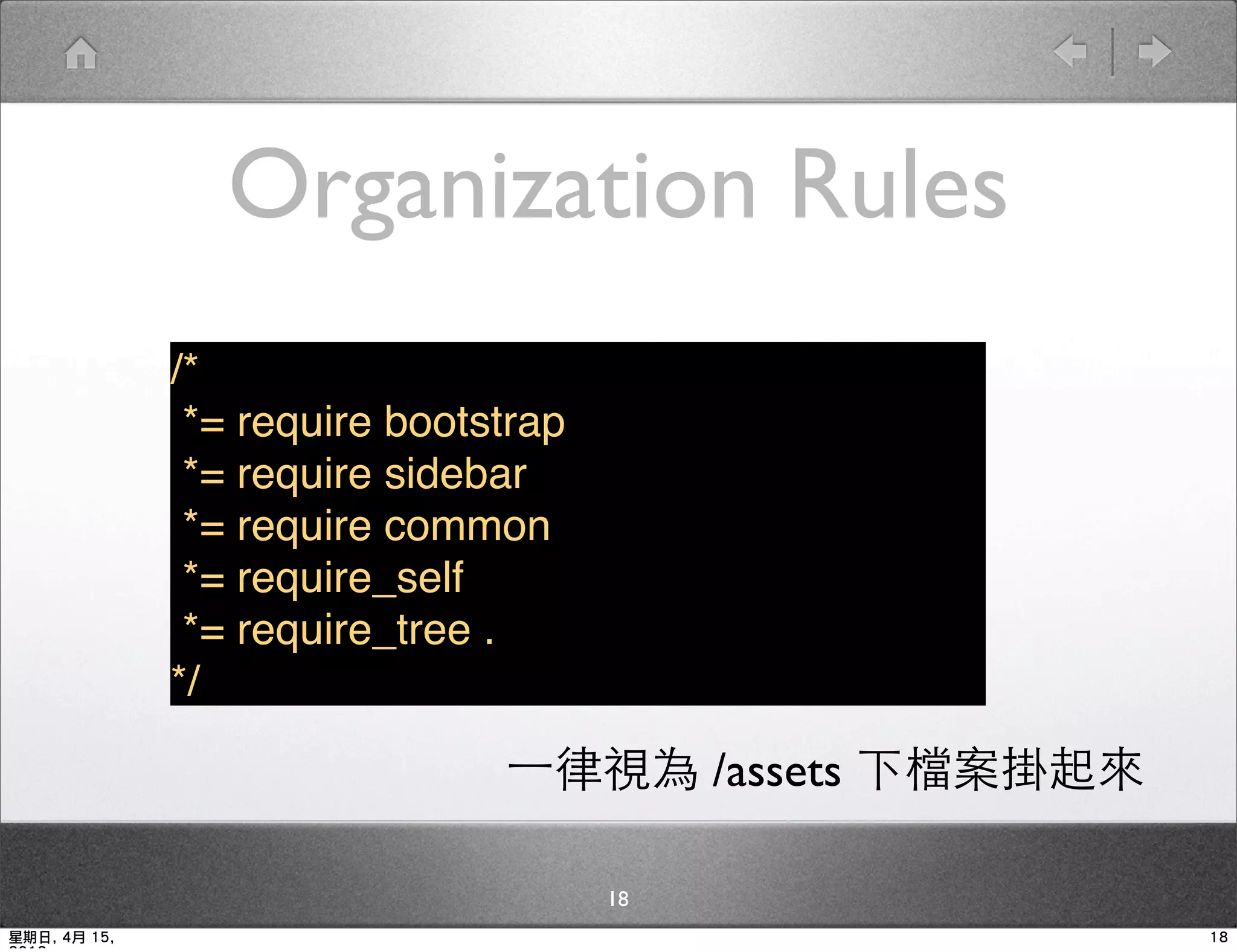 Organization Rules
              /*
               *= require bootstrap
               *= require sidebar
               *= require common
               *= require_self
               *= require_tree .
              */

                               一律視為 /assets 下檔案掛起來

                                      18
星期日, 4月 15,                                          18
 