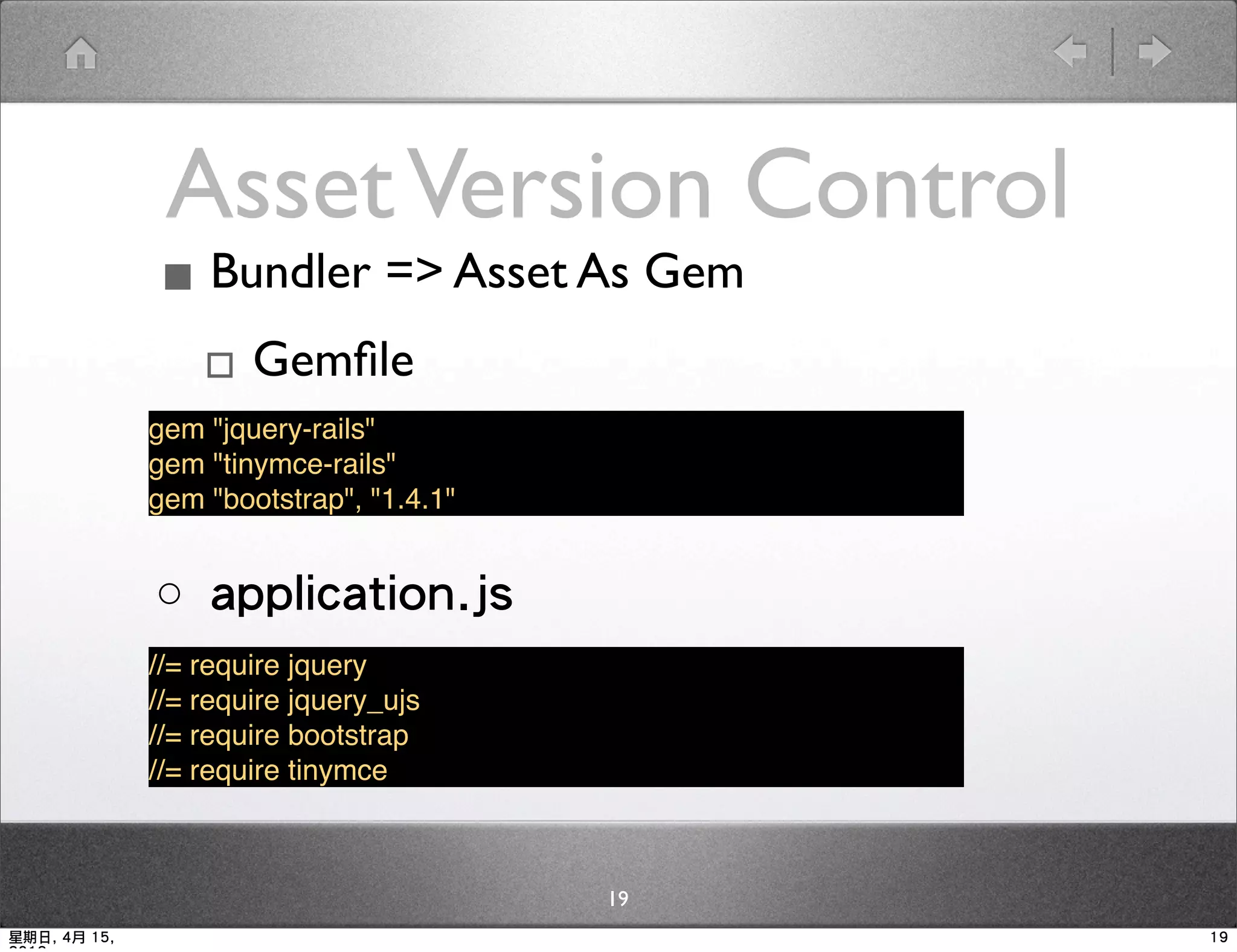 Asset Version Control
              ▪ Bundler => Asset As Gem
               ▫ Gemﬁle
              gem "jquery-rails"
              gem "tinymce-rails"
              gem "bootstrap", "1.4.1"


              ○ application.js
              //= require jquery
              //= require jquery_ujs
              //= require bootstrap
              //= require tinymce



                                         19
星期日, 4月 15,                                   19
 