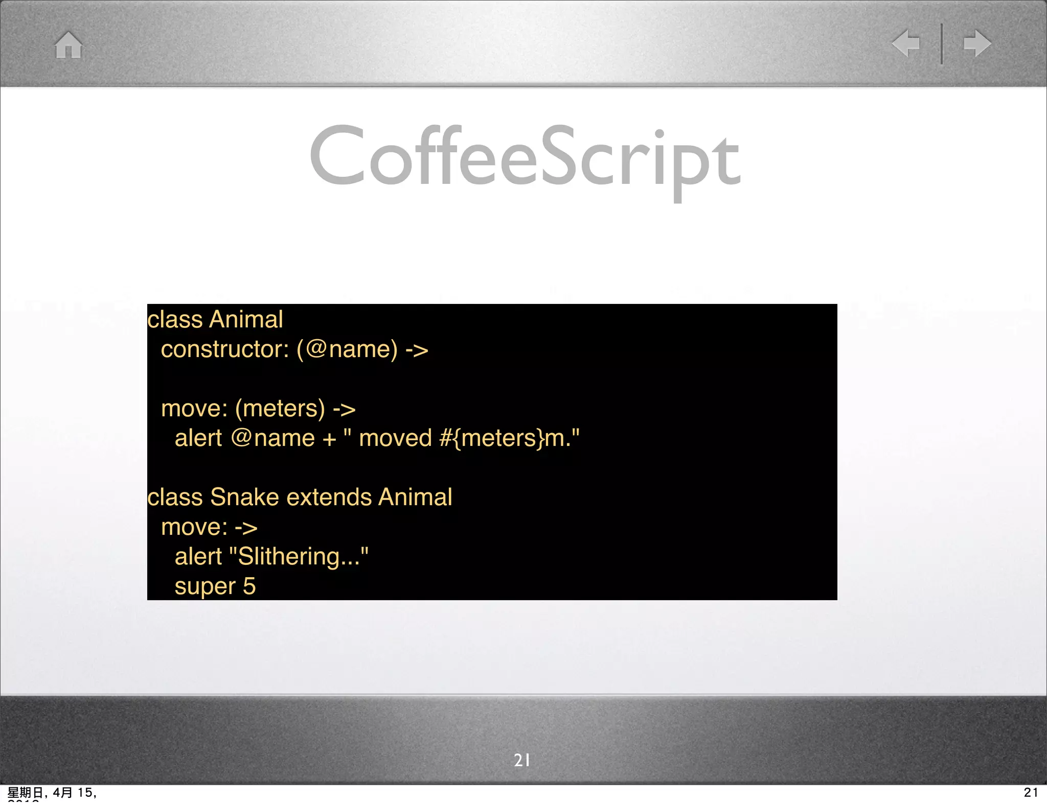 CoffeeScript
              class Animal
               constructor: (@name) ->

               move: (meters) ->
                alert @name + " moved #{meters}m."

              class Snake extends Animal
               move: ->
                 alert "Slithering..."
                 super 5




                                            21
星期日, 4月 15,                                          21
 