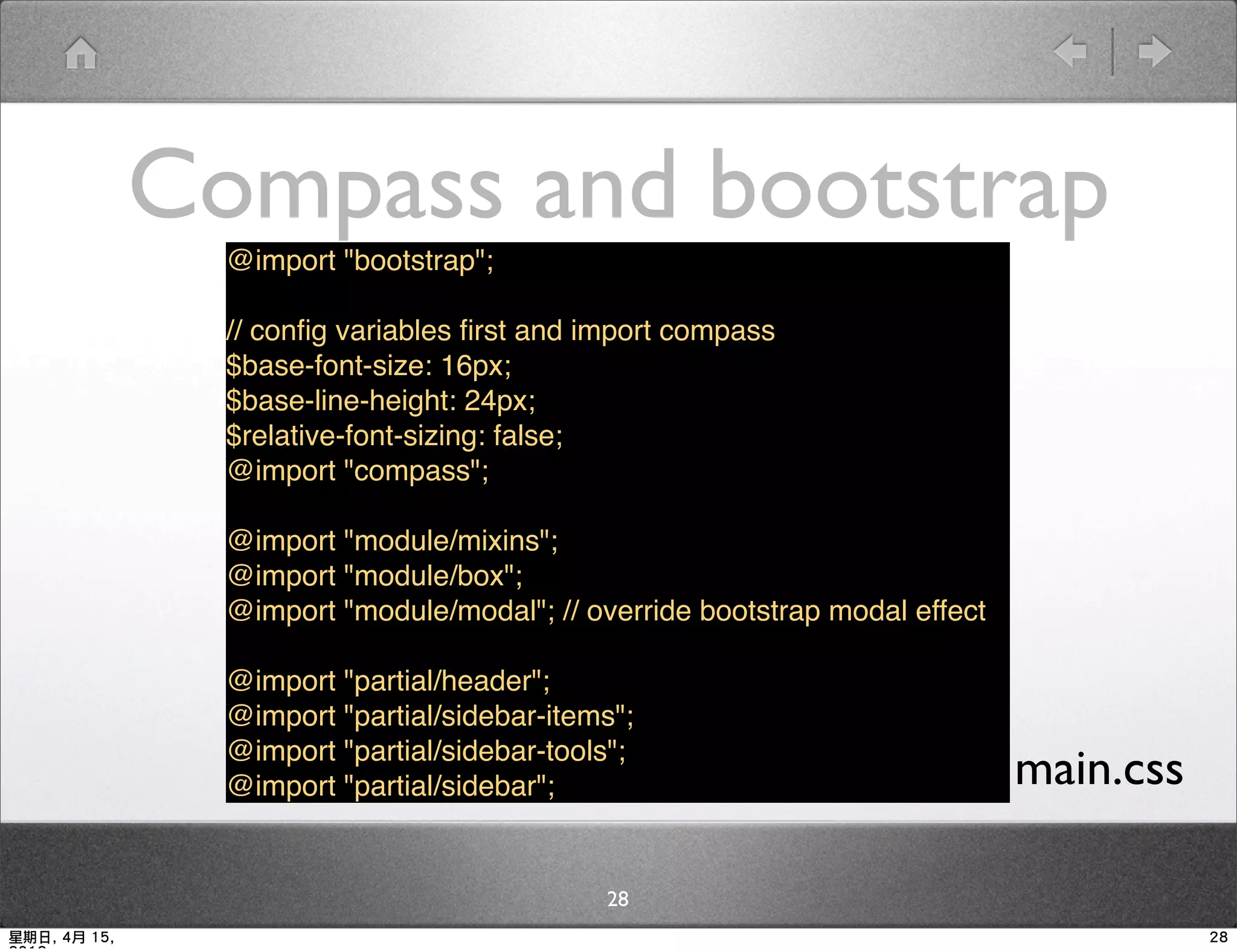 Compass and bootstrap
                @import "bootstrap";

                // conﬁg variables ﬁrst and import compass
                $base-font-size: 16px;
                $base-line-height: 24px;
                $relative-font-sizing: false;
                @import "compass";

                @import "module/mixins";
                @import "module/box";
                @import "module/modal"; // override bootstrap modal effect

                @import "partial/header";
                @import "partial/sidebar-items";
                @import "partial/sidebar-tools";
                @import "partial/sidebar";                              ▪ main.css
                                             28
星期日, 4月 15,                                                                          28
 