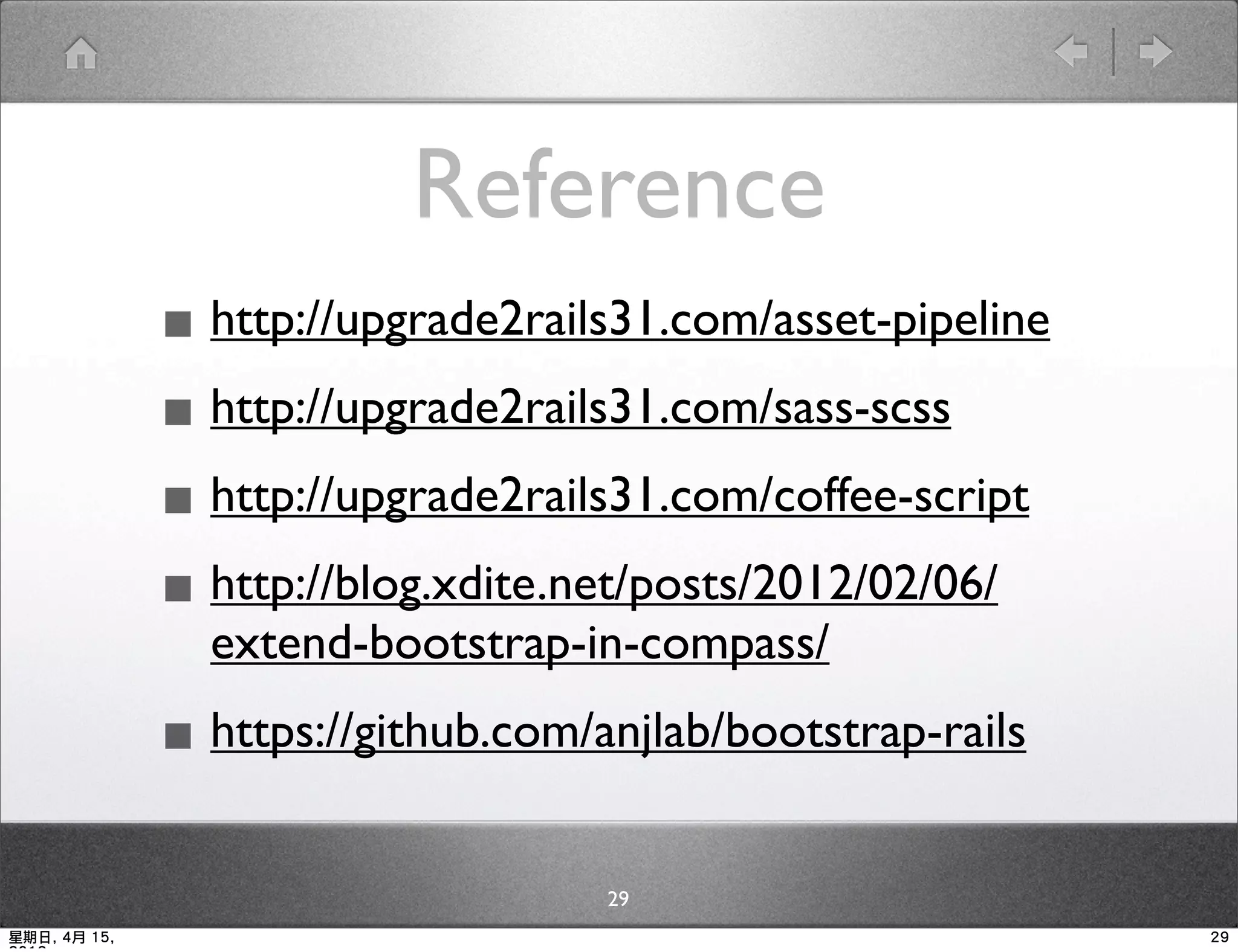 Reference
              ▪ http://upgrade2rails31.com/asset-pipeline
              ▪ http://upgrade2rails31.com/sass-scss
              ▪ http://upgrade2rails31.com/coffee-script
              ▪ http://blog.xdite.net/posts/2012/02/06/
                extend-bootstrap-in-compass/

              ▪ https://github.com/anjlab/bootstrap-rails
                                    29
星期日, 4月 15,                                                 29
 