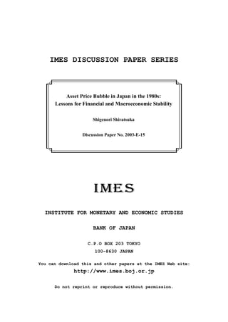 IMES DISCUSSION PAPER SERIES



          Asset Price Bubble in Japan in the 1980s:
      Lessons for Financial and Macroeconomic Stability

                      Shigenori Shiratsuka


                 Discussion Paper No. 2003-E-15




  INSTITUTE FOR MONETARY AND ECONOMIC STUDIES

                      BANK OF JAPAN

                   C.P.O BOX 203 TOKYO
                      100-8630 JAPAN

You can download this and other papers at the IMES Web site:
              http://www.imes.boj.or.jp

      Do not reprint or reproduce without permission.
 