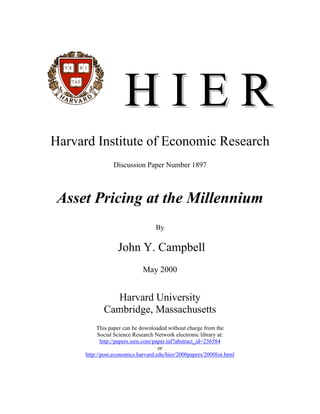 HIER
Harvard Institute of Economic Research
                 Discussion Paper Number 1897



 Asset Pricing at the Millennium
                                   By

                   John Y. Campbell
                              May 2000


               Harvard University
             Cambridge, Massachusetts
           This paper can be downloaded without charge from the
            Social Science Research Network electronic library at:
             http://papers.ssrn.com/paper.taf?abstract_id=236584
                                      or
      http://post.economics.harvard.edu/hier/2000papers/2000list.html
 