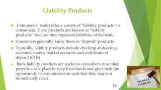 Liability Products
 Commercial banks offer a variety of "liability products" to
consumers. These products are known as "l...