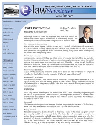 PERSONAL INJURY & WRONGFUL DEATH

LITIGATION

ESTATE PLANNING              ASSET PROTECTION                                         By: David A. Holmes
                                                                                      April 2004
REAL ESTATE LAW              Frequently asked questions
FAMILY LAW
                             Increasingly, clients ask about how to protect their assets from lawsuits and
ENVIRONMENTAL                whether they can take steps to insulate assets in the event they are sued. The
                             most frequently asked questions about asset protection are discussed below:
BUSINESS
                             Why is asset protection necessary?
TAX LAW                      Our nation has seen a litigation explosion in recent years. Essentially no business or professional activi-
                             ty is exempt from the increasing risk of being sued. Each year, more and more suits are filed. At the same
ELDER LAW
                             time, jury verdicts have skyrocketed. In this environment, planning for a potential lawsuit must be part of
ASSET PROTECTION             the business and estate planning process.
                             What is asset protection?
                             Asset protection planning is the legal and ethical process of reviewing financial holdings and restructur-
ATTORNEYS                    ing those holdings to take advantage of legal exemptions that may place those assets beyond the reach of
                             potential future creditors or at least make those assets more difficult for a creditor to reach. In addition
GUY S. EMERICH               to insulating assets from creditor attack, asset protection planning can allow you to deal with future cred-
ROBERT C. SIFRIT
                             itors from a position of strength, rather than defensively when your assets are at risk.
                             Who needs asset protection?
JACK O. HACKETT II
                             Anyone who has accumulated assets (real estate, stocks, bonds, and other investments) is a target and
MICHAEL P. HAYMANS           should review their holdings from the perspective of “What will happen if I get sued?”

CHARLES T. BOYLE             What strategies are available?
                             Asset protection techniques range from the simple to the complex. No single document can cover all of the
DAROL H.M. CARR              options; however, asset protection planning generally includes a review of the legal exemptions available and
                             consideration of one or more protective entities. Some of the issues covered in an asset protection review are
CONNIE M. SCHIDER
                             summarized below:
MARK A. DRAPER               EXEMPTIONS
DAVID A. HOLMES              Nearly every state has asset exemptions that are intended to protect certain holdings by placing them beyond
                             the reach of judgment creditors. Florida has some of the most generous exemptions. A number of those
GARY A. KAHLE
                             exemptions are discussed below. Each exemption has a number of technical requirements that must be dis-
JENNIFER R. HOWELL           cussed before action is taken.

JASON M. LUCAS               Homestead.
                             The Florida constitution protects the homestead from most judgments against the owner of the homestead.
ROGER H. MILLER III          Unlike other states, Florida’s homestead exception is not capped at any dollar amount.
DOROTHY L. KORSZEN           Entirety Ownership.
                             Florida law recognizes the doctrine of tenancy by the entirety. Tenancy by the entirety is a specific form of
JILL C. McCRORY
                             joint ownership available only to husband and wife. When husband and wife own property as tenants by the
EARL DRAYTON FARR, JR.       entirety, that property cannot be reached by a party obtaining a judgment against one spouse or the other. The
                             property is only at risk to a party obtaining a judgment against both spouses. The protection afforded by ten-
(Of Counsel)
                             ancy by the entirety is limited. First, entirety ownership provides no protection against joint creditors.
                             Moreover, a tenancy by the entirety only survives as long as the marriage remains intact.
 