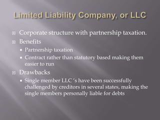    Corporate structure with partnership taxation.
   Benefits
       Partnership taxation
       Contract rather than statutory based making them
        easier to run
   Drawbacks
       Single member LLC „s have been successfully
        challenged by creditors in several states, making the
        single members personally liable for debts
 