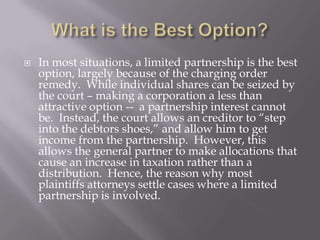    In most situations, a limited partnership is the best
    option, largely because of the charging order
    remedy. While individual shares can be seized by
    the court – making a corporation a less than
    attractive option -- a partnership interest cannot
    be. Instead, the court allows an creditor to “step
    into the debtors shoes,” and allow him to get
    income from the partnership. However, this
    allows the general partner to make allocations that
    cause an increase in taxation rather than a
    distribution. Hence, the reason why most
    plaintiffs attorneys settle cases where a limited
    partnership is involved.
 