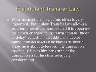    When an asset plan is put into effect is very
    important. Fraudulent Transfer Law allows a
    creditor to rescind a transaction if it is apparent
    the debtor engaged in the transaction to “hider
    or delay” collection. In addition, a debtor
    cannot transfer assets if he knows or should
    know he is about to be sued, the transaction
    essentially leaves him bankrupt, or the
    transaction is for less than adequate
    consideration.
 