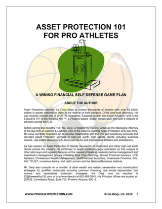ASSET PROTECTION 101
           FOR PRO ATHLETES




          A WINING FINANCIAL SELF DEFENSE GAME PLAN

                                   ABOUT THE AUTHOR

Asset Protection attorney Ike Devji helps to protect thousands of doctors with over $5 billion
dollars in assets nationwide often at the referral of their advisors, CPAs and local attorneys. He
was recently named one of WORTH magazines "Leading Wealth and Legal Advisors" and is the
Executive V.P of the Wealthy 100 ™, a Phoenix based wealth preservation firm with a network of
advisors across the U.S.

Before joining the Wealthy 100, Mr. Devji, a litigator by training, acted as the Managing Attorney
of the law firm of Lodmell & Lodmell, one of the nation’s leading Asset Protection only law firms.
Mr. Devji currently maintains an of-counsel relationship with the firm and selectively consults and
provides Asset Protection services to high-net worth, high liability clients including business
owners, real estate developers, C-level executives and professional athletes and entertainers.

Ike has spoken on Asset Protection to literally thousands of physicians and other high-net worth
clients across the country. He continues to teach continuing legal education on this subject to
other attorneys and regularly lectures at the request of leading medical practice management and
investment management groups including Blue Chip Planning, Mosaic Financial Advisors, CFO
Advisors, Christenson Wealth Management, MultiFinancial Securities, Greenbook Financial, ING,
ING TRUST, numerous banks, and both Lorman and the National Business Institute.

Mr. Devji also consults on a number of other wealth and estate preservation and maximization
strategies for qualified individuals including premium financing, real estate depreciation and
income and receivables protection strategies. Ike Devji may be reached at
ID@thewealthy100.com or by phone directly at 602-808-5540. His Principal offices are located at:
2575 E. Camelback Road, Suite 700. Phoenix Arizona, 85016.




WWW.PROASSETPROTECTION.COM                                           © Ike Devji, J.D. 2010      1
 