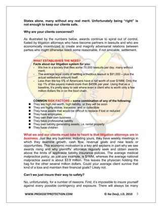 States alone, many without any real merit. Unfortunately being “right” is
not enough to keep our clients safe.

Why are your clients concerned?

As illustrated by the numbers below, awards continue to spiral out of control,
fueled by litigation attorneys who have become partners in lawsuits and who are
economically incentivized to create and magnify adversarial relations between
parties who might otherwise reach some reasonable, if not amicable, settlement.


       WHAT ESTABLISHES THE NEED?
       Facts about our litigation system for you:
       - We live in a society that files some 70,000 lawsuits per day, many without
          merit;
       - The average legal costs of settling a frivolous lawsuit is $91,000 – plus the
          actual settlement amount itself;
       - Less than the top 5% of Americans have a net worth of over $1MM. Only the
          top 1% of tax payers makes more than $450K per year. Using that as a
          baseline, it’s pretty easy to see where even a client who is worth only a few
          million dollars fits in on the food chain.


       COMMON RISK FACTORS – some combination of any of the following:
      They are high net-worth, high liability, or they will be soon
      They are highly visible, traceable, and or collectible
      They have assets that would be difficult to replace if lost or reduced
      They have employees
      They own their own business
      They have professional liability
      They own liability generating assets, i.e. rental property
      They have children

What we and our clients must take to heart is that litigation attorneys are in
business. Just like any business, including yours, they have weekly meetings in
which they examine growth, cash flow, revenue goals and new leads or
opportunities. This economic motivation is a key and explains in part why we see
awards rising and why plaintiffs’ attorneys regularly seek and obtain awards
above the limits of applicable liability insurance policies. The average medical
malpractice policy, as just one example, is $1MM, whereas the average national
malpractice award is about $3.9 million. This leaves the physician holding the
bag for the other several million dollars. Could your average client survive that
kind of a loss and maintain their financial goals? Likely not.

Can’t we just insure their way to safety?

No, unfortunately, for a number of reasons. First, it’s impossible to insure yourself
against every possible contingency and exposure. There will always be many

WWW.PROASSETPROTECTION.COM                                   © Ike Devji, J.D. 2010   3
 