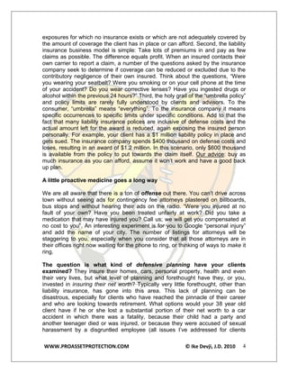 exposures for which no insurance exists or which are not adequately covered by
the amount of coverage the client has in place or can afford. Second, the liability
insurance business model is simple: Take lots of premiums in and pay as few
claims as possible. The difference equals profit. When an insured contacts their
own carrier to report a claim, a number of the questions asked by the insurance
company seek to determine if coverage can be reduced or excluded due to the
contributory negligence of their own insured. Think about the questions, “Were
you wearing your seatbelt? Were you smoking or on your cell phone at the time
of your accident? Do you wear corrective lenses? Have you ingested drugs or
alcohol within the previous 24 hours?” Third, the holy grail of the “umbrella policy”
and policy limits are rarely fully understood by clients and advisors. To the
consumer, “umbrella” means “everything”. To the insurance company it means
specific occurrences to specific limits under specific conditions. Add to that the
fact that many liability insurance polices are inclusive of defense costs and the
actual amount left for the award is reduced, again exposing the insured person
personally. For example, your client has a $1 million liability policy in place and
gets sued. The insurance company spends $400 thousand on defense costs and
loses, resulting in an award of $1.2 million. In this scenario, only $600 thousand
is available from the policy to put towards the claim itself. Our advice: buy as
much insurance as you can afford, assume it won’t work and have a good back
up plan.

A little proactive medicine goes a long way

We are all aware that there is a ton of offense out there. You can’t drive across
town without seeing ads for contingency fee attorneys plastered on billboards,
bus stops and without hearing their ads on the radio. “Were you injured at no
fault of your own? Have you been treated unfairly at work? Did you take a
medication that may have injured you? Call us; we will get you compensated at
no cost to you”. An interesting experiment is for you to Google “personal injury”
and add the name of your city. The number of listings for attorneys will be
staggering to you, especially when you consider that all those attorneys are in
their offices right now waiting for the phone to ring, or thinking of ways to make it
ring.

The question is what kind of defensive planning have your clients
examined? They insure their homes, cars, personal property, health and even
their very lives, but what level of planning and forethought have they, or you,
invested in insuring their net worth? Typically very little forethought, other than
liability insurance, has gone into this area. This lack of planning can be
disastrous, especially for clients who have reached the pinnacle of their career
and who are looking towards retirement. What options would your 38 year old
client have if he or she lost a substantial portion of their net worth to a car
accident in which there was a fatality, because their child had a party and
another teenager died or was injured, or because they were accused of sexual
harassment by a disgruntled employee (all issues I’ve addressed for clients

WWW.PROASSETPROTECTION.COM                                 © Ike Devji, J.D. 2010   4
 