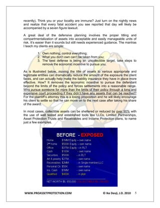 recently). Think you or your locality are immune? Just turn on the nightly news
and realize that every fatal accident you see reported that day will likely be
accompanied by a seven figure lawsuit.

A great deal of the defensive planning involves the proper titling and
compartmentalization of assets into acceptable and easily manageable units of
risk. It’s easier than it sounds but still needs experienced guidance. The mantras
I teach my clients are simple:

          1. Own nothing, control everything;
          2. What you don’t own can’t be taken from you;
          3. The best defense is being an uncollectible target, take steps to
             remove the economic incentive to pursue you.

As is illustrated below, moving the title of assets to various appropriate and
legitimate entities can dramatically reduce the amount of the exposure the client
faces, and can actually help make the liability insurance they have in place more
effective. How? It removes the economic incentive to pursue the defendant
beyond the limits of the policy and forces settlements into a reasonable range.
Why pursue someone for more than the limits of their policy through a long and
expensive court proceeding if they didn’t have any assets that can be reached?
For the plaintiff’s attorney this is a losing proposition and he will likely encourage
his client to settle so that he can move on to the next case after taking his share
of the award.

In most cases, collectible assets can be sheltered or reduced by over 90% with
the use of well tested and established tools like LLCs, Limited Partnerships,
Asset Protection Trusts and Receivables and Income Protection plans, to name
just a few examples.




WWW.PROASSETPROTECTION.COM                                  © Ike Devji, J.D. 2010   5
 