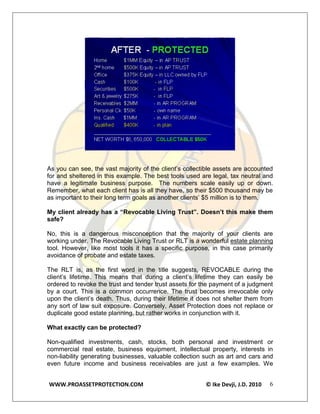 As you can see, the vast majority of the client’s collectible assets are accounted
for and sheltered in this example. The best tools used are legal, tax neutral and
have a legitimate business purpose. The numbers scale easily up or down.
Remember, what each client has is all they have, so their $500 thousand may be
as important to their long term goals as another clients’ $5 million is to them.

My client already has a “Revocable Living Trust”. Doesn’t this make them
safe?

No, this is a dangerous misconception that the majority of your clients are
working under. The Revocable Living Trust or RLT is a wonderful estate planning
tool. However, like most tools it has a specific purpose, in this case primarily
avoidance of probate and estate taxes.

The RLT is, as the first word in the title suggests, REVOCABLE during the
client’s lifetime. This means that during a client’s lifetime they can easily be
ordered to revoke the trust and tender trust assets for the payment of a judgment
by a court. This is a common occurrence. The trust becomes irrevocable only
upon the client’s death. Thus, during their lifetime it does not shelter them from
any sort of law suit exposure. Conversely, Asset Protection does not replace or
duplicate good estate planning, but rather works in conjunction with it.

What exactly can be protected?

Non-qualified investments, cash, stocks, both personal and investment or
commercial real estate, business equipment, intellectual property, interests in
non-liability generating businesses, valuable collection such as art and cars and
even future income and business receivables are just a few examples. We


WWW.PROASSETPROTECTION.COM                               © Ike Devji, J.D. 2010   6
 