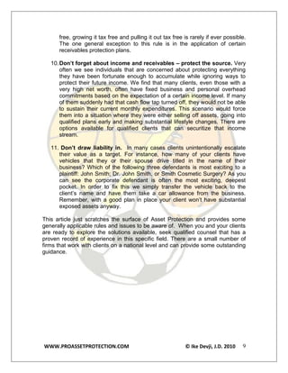 free, growing it tax free and pulling it out tax free is rarely if ever possible.
      The one general exception to this rule is in the application of certain
      receivables protection plans.

   10. Don’t forget about income and receivables – protect the source. Very
       often we see individuals that are concerned about protecting everything
       they have been fortunate enough to accumulate while ignoring ways to
       protect their future income. We find that many clients, even those with a
       very high net worth, often have fixed business and personal overhead
       commitments based on the expectation of a certain income level. If many
       of them suddenly had that cash flow tap turned off, they would not be able
       to sustain their current monthly expenditures. This scenario would force
       them into a situation where they were either selling off assets, going into
       qualified plans early and making substantial lifestyle changes. There are
       options available for qualified clients that can securitize that income
       stream.

   11. Don’t draw liability in. In many cases clients unintentionally escalate
      their value as a target. For instance, how many of your clients have
      vehicles that they or their spouse drive titled in the name of their
      business? Which of the following three defendants is most exciting to a
      plaintiff: John Smith; Dr. John Smith, or Smith Cosmetic Surgery? As you
      can see the corporate defendant is often the most exciting, deepest
      pocket. In order to fix this we simply transfer the vehicle back to the
      client’s name and have them take a car allowance from the business.
      Remember, with a good plan in place your client won’t have substantial
      exposed assets anyway.

This article just scratches the surface of Asset Protection and provides some
generally applicable rules and issues to be aware of. When you and your clients
are ready to explore the solutions available, seek qualified counsel that has a
proven record of experience in this specific field. There are a small number of
firms that work with clients on a national level and can provide some outstanding
guidance.




WWW.PROASSETPROTECTION.COM                                  © Ike Devji, J.D. 2010   9
 