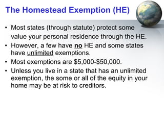 The Homestead Exemption (HE) Most states (through statute) protect some  value your personal residence through the HE.  However, a few have  no  HE and some states have  unlimited  exemptions. Most exemptions are $5,000-$50,000.  Unless you live in a state that has an unlimited exemption, the some or all of the equity in your home may be at risk to creditors.  