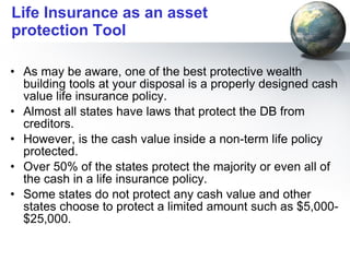 Life Insurance as an asset protection Tool As may be aware, one of the best protective wealth building tools at your disposal is a properly designed cash value life insurance policy. Almost all states have laws that protect the DB from creditors.  However, is the cash value inside a non-term life policy protected.  Over 50% of the states protect the majority or even all of the cash in a life insurance policy.  Some states do not protect any cash value and other states choose to protect a limited amount such as $5,000-$25,000. 