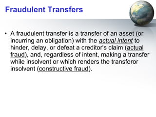 Fraudulent Transfers A fraudulent transfer is a transfer of an asset (or incurring an obligation) with the  actual intent  to hinder, delay, or defeat a creditor's claim ( actual fraud ), and, regardless of intent, making a transfer while insolvent or which renders the transferor insolvent ( constructive fraud ).  