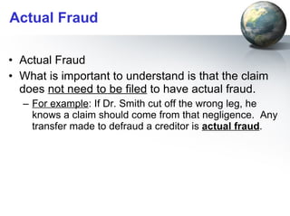 Actual Fraud Actual Fraud  What is important to understand is that the claim does  not need to be filed  to have actual fraud.  For example : If Dr. Smith cut off the wrong leg, he knows a claim should come from that negligence.  Any transfer made to defraud a creditor is  actual fraud . 