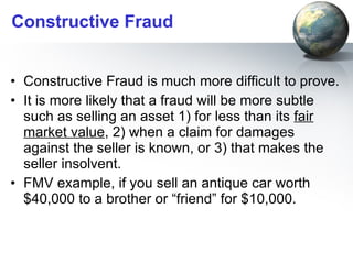 Constructive Fraud Constructive Fraud is much more difficult to prove. It is more likely that a fraud will be more subtle such as selling an asset 1) for less than its  fair market value , 2) when a claim for damages against the seller is known, or 3) that makes the seller insolvent.  FMV example, if you sell an antique car worth $40,000 to a brother or “friend” for $10,000. 