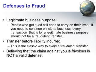 Defenses to Fraud Legitimate business purpose.  People who get sued still need to carry on their lives.  If you need to continue on with a business, every transaction  that is for a legitimate business purpose should not be a fraudulent transfer. Transfer before liability incurred.  This is the classic way to avoid a fraudulent transfer.  Believing that the claim against you is frivolous is NOT a valid defense. 