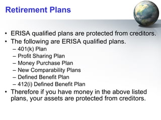Retirement Plans ERISA qualified plans are protected from creditors. The following are ERISA qualified plans. 401(k) Plan Profit Sharing Plan Money Purchase Plan New Comparability Plans Defined Benefit Plan 412(i) Defined Benefit Plan Therefore if you have money in the above listed plans, your assets are protected from creditors. 