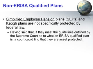Non-ERISA Qualified Plans Simplified Employee Pension  plans (SEPs) and  Keogh  plans are not specifically protected by federal law.  Having said that, if they meet the guidelines outlined by the Supreme Court as to what an ERISA qualified plan is, a court could find that they are asset protected.  