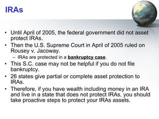 IRAs Until April of 2005, the federal government did not asset protect IRAs.  Then the U.S. Supreme Court in April of 2005 ruled on Rousey v. Jacoway.  IRAs are protected in a  bankruptcy case .  This S.C. case may not be helpful if you do not file bankruptcy. 26 states give partial or complete asset protection to IRAs.  Therefore, if you have wealth including money in an IRA and live in a state that does not protect IRAs, you should take proactive steps to protect your IRAs assets. 