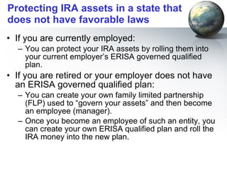 Protecting IRA assets in a state that does not have favorable laws If you are currently employed: You can protect your IRA assets by rolling them into your current employer’s ERISA governed qualified plan. If you are retired or your employer does not have an ERISA governed qualified plan: You can create your own family limited partnership (FLP) used to “govern your assets” and then become an employee (manager).  Once you become an employee of such an entity, you can create your own ERISA qualified plan and roll the IRA money into the new plan. 