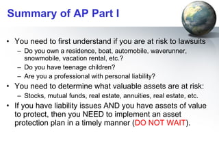 Summary of AP Part I You need to first understand if you are at risk to lawsuits Do you own a residence, boat, automobile, waverunner, snowmobile, vacation rental, etc.? Do you have teenage children? Are you a professional with personal liability?  You need to determine what valuable assets are at risk: Stocks, mutual funds, real estate, annuities, real estate, etc.  If you have liability issues AND you have assets of value to protect, then you NEED to implement an asset protection plan in a timely manner ( DO NOT WAIT ). 