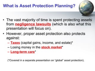 What is Asset Protection Planning? The vast majority of time is spent protecting assets from  negligence lawsuits  (which is also what this presentation will focus on).  However, proper asset protection also protects against: Taxes  (capital gains, income, and estate)* Losing money in the  stock market * Long-term care * (*Covered in a separate presentation on “global” asset protection).  