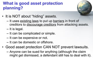 What is good asset protection planning? It is NOT about “hiding” assets.  It uses  existing laws  to put up  barriers  in front of creditors to  discourage creditors  from attacking assets. It is legal. It can be complicated or simple. It can be expensive or not. It can be domestic or offshore. Good asset protection CAN NOT prevent lawsuits. Anyone can be sued for anything (although the claim might get dismissed, a defendant still has to deal with it). 