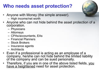 Who needs asset protection? Anyone with Money (the simple answer). High income/net worth  Anyone who can not hide behind the asset protection of a corporation.  Physicians Attorneys CPAs/accountants, EAs Financial Planners Stock Brokers Insurance agents Architects Even if a professional is acting as an employee of a company, he/she can not hide behind the limited liability of the company and can be sued personally. Therefore, if you are in one of the above listed fields,  you have a heightened  need for asset protection. 