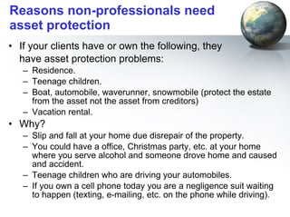 Reasons non-professionals need asset protection If your clients have or own the following, they  have asset protection problems: Residence. Teenage children. Boat, automobile, waverunner, snowmobile (protect the estate from the asset not the asset from creditors) Vacation rental. Why? Slip and fall at your home due disrepair of the property.  You could have a office, Christmas party, etc. at your home where you serve alcohol and someone drove home and caused and accident. Teenage children who are driving your automobiles.  If you own a cell phone today you are a negligence suit waiting to happen (texting, e-mailing, etc. on the phone while driving).  