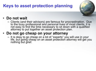 Keys to asset protection planning Do not wait Clients (and their advisors) are famous for procrastination.  Due to the busy professional and personal lives of most clients, it is not easy to find the time necessary to sit down with a qualified attorney to put together an asset protection plan.   Do not go cheap on your attorney It is okay to go cheap on a lot of “experts” you will use in your life, but going cheap on an asset protection attorney will get you nothing but grief.  