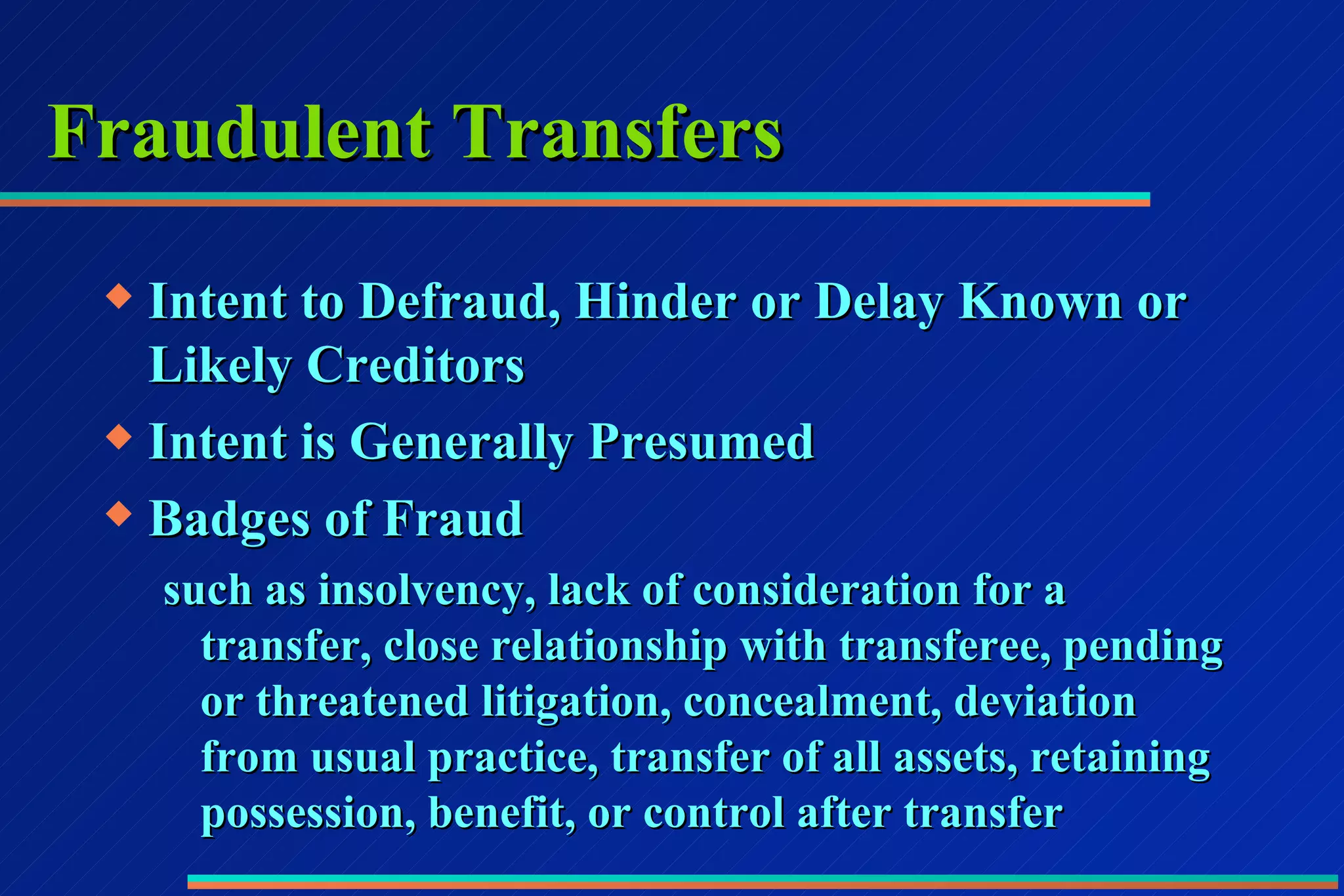 Fraudulent Transfers Intent to Defraud, Hinder or Delay Known or Likely Creditors Intent is Generally Presumed Badges of Fraud such as insolvency, lack of consideration for a transfer, close relationship with transferee, pending or threatened litigation, concealment, deviation from usual practice, transfer of all assets, retaining possession, benefit, or control after transfer 