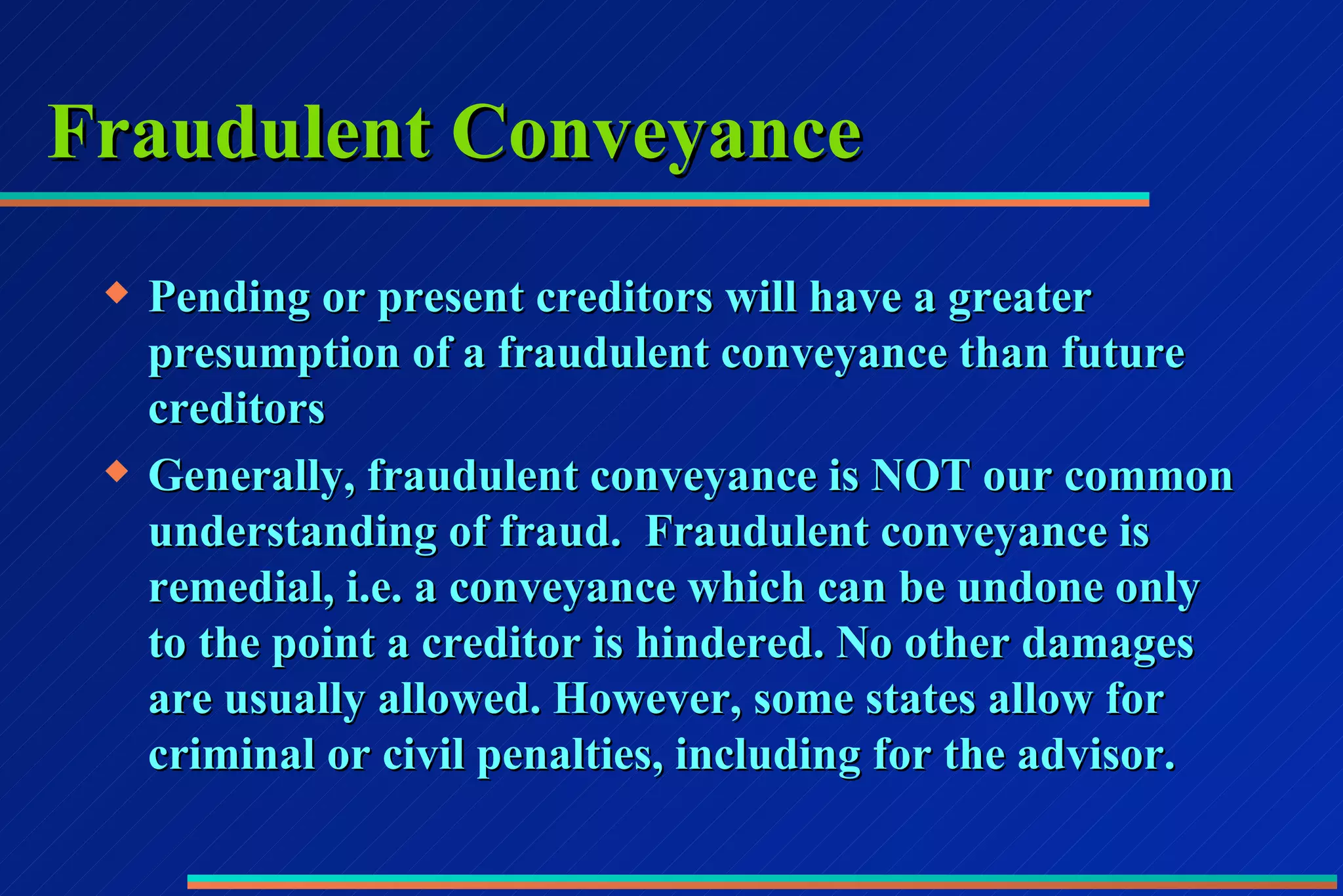 Fraudulent Conveyance Pending or present creditors will have a greater presumption of a fraudulent conveyance than future creditors Generally, fraudulent conveyance is NOT our common understanding of fraud.  Fraudulent conveyance is remedial, i.e. a conveyance which can be undone only to the point a creditor is hindered. No other damages are usually allowed. However, some states allow for criminal or civil penalties, including for the advisor. 