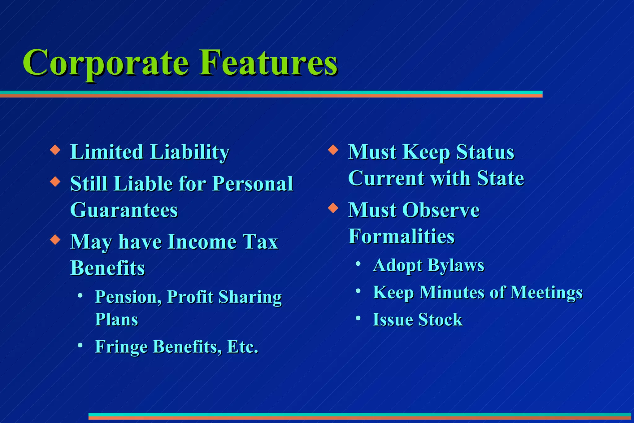 Corporate Features Limited Liability Still Liable for Personal Guarantees May have Income Tax Benefits Pension, Profit Sharing Plans Fringe Benefits, Etc. Must Keep Status Current with State Must Observe Formalities Adopt Bylaws Keep Minutes of Meetings Issue Stock 