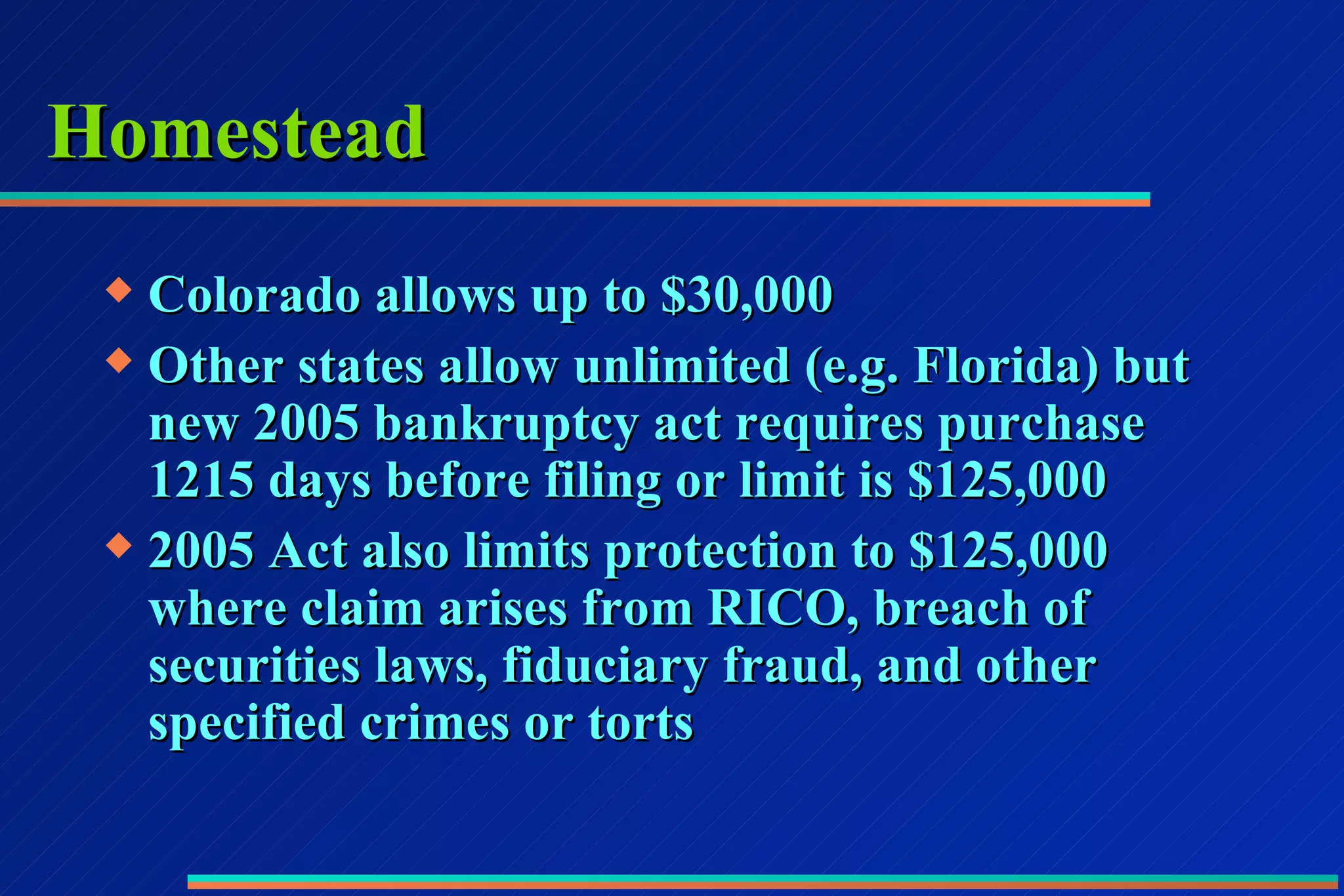 Homestead Colorado allows up to $30,000  Other states allow unlimited (e.g. Florida) but new 2005 bankruptcy act requires purchase 1215 days before filing or limit is $125,000 2005 Act also limits protection to $125,000 where claim arises from RICO, breach of securities laws, fiduciary fraud, and other specified crimes or torts 