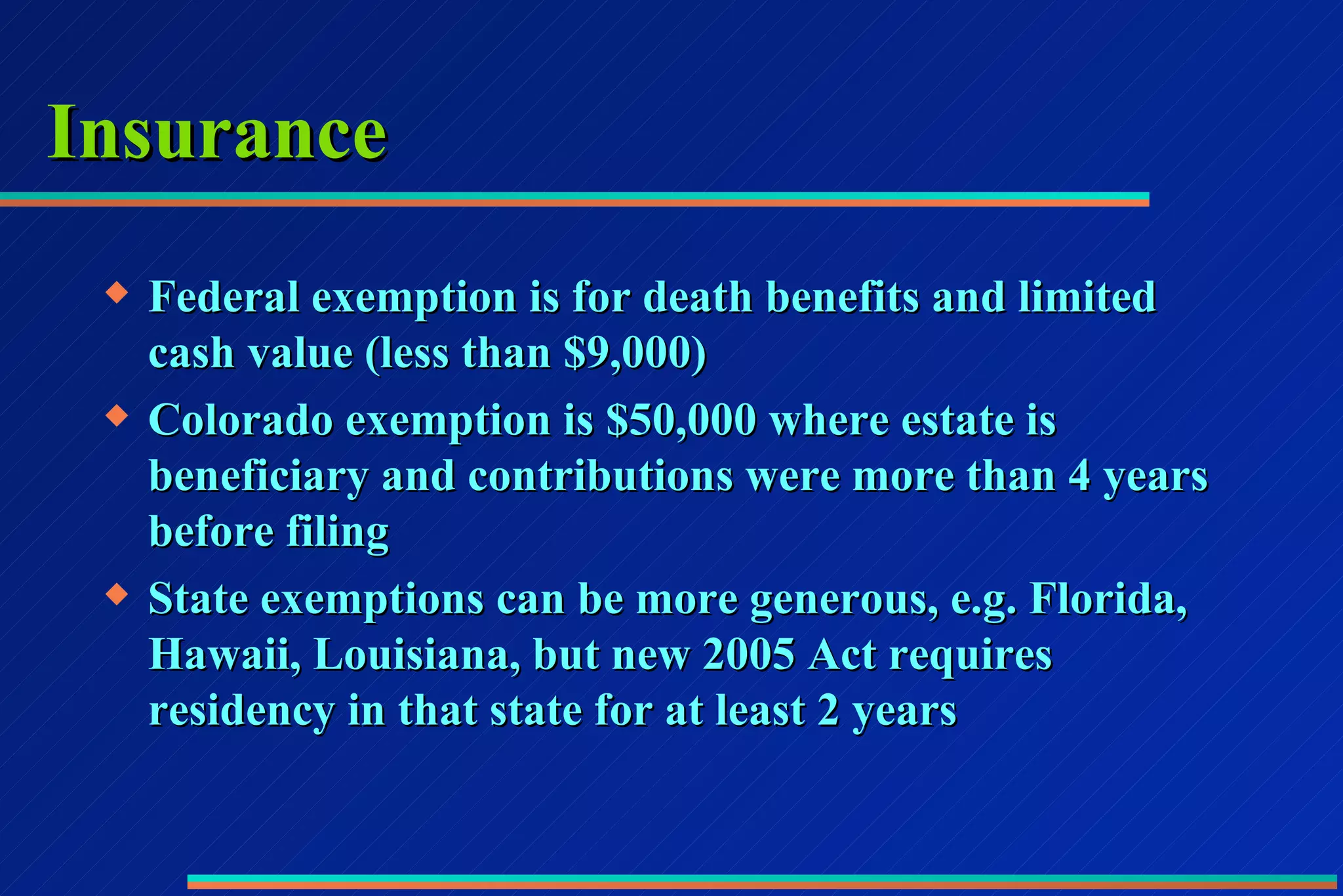 Insurance Federal exemption is for death benefits and limited cash value (less than $9,000) Colorado exemption is $50,000 where estate is beneficiary and contributions were more than 4 years before filing State exemptions can be more generous, e.g. Florida, Hawaii, Louisiana, but new 2005 Act requires residency in that state for at least 2 years 