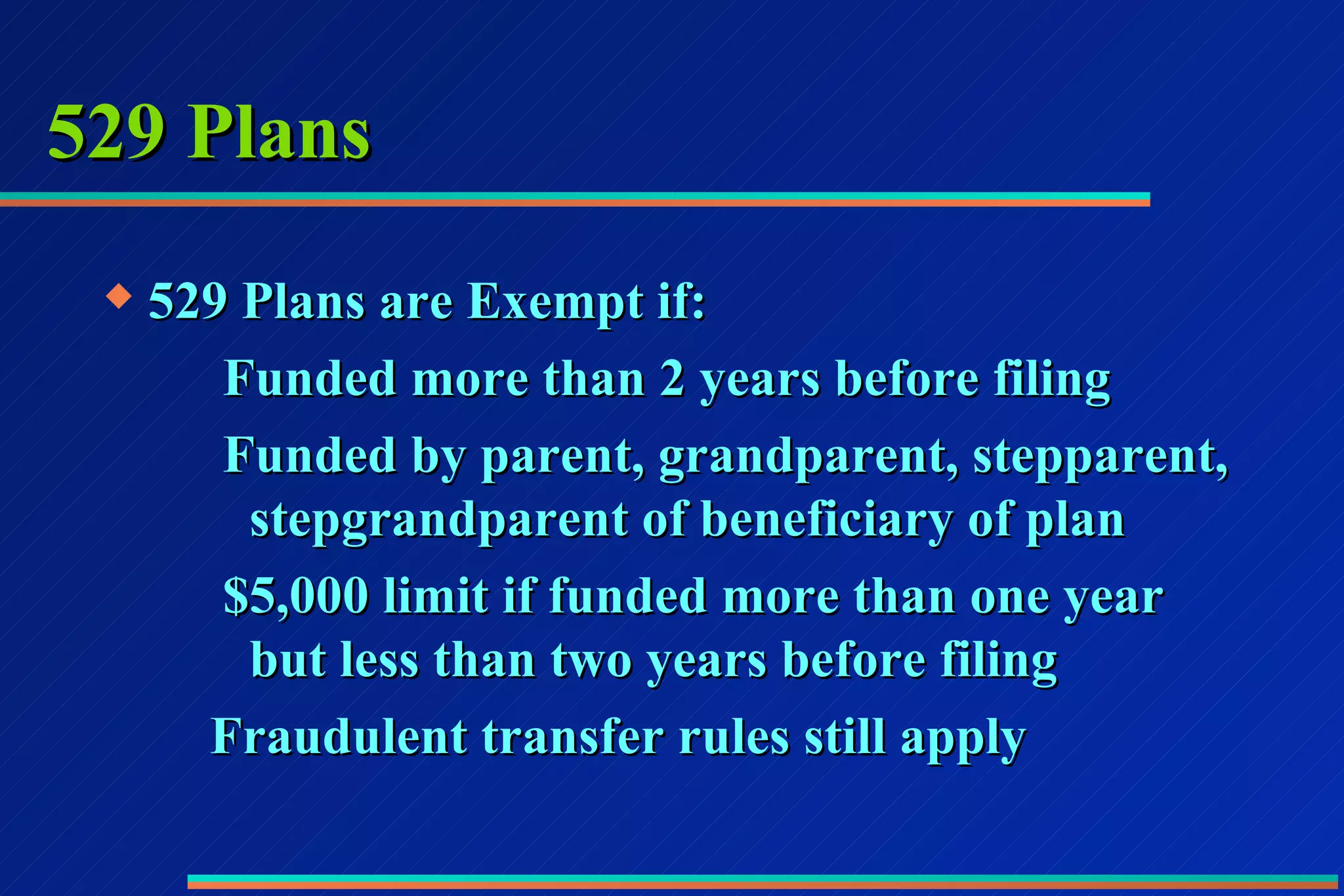 529 Plans 529 Plans are Exempt if: Funded more than 2 years before filing Funded by parent, grandparent, stepparent,    stepgrandparent of beneficiary of plan $5,000 limit if funded more than one year    but less than two years before filing Fraudulent transfer rules still apply 