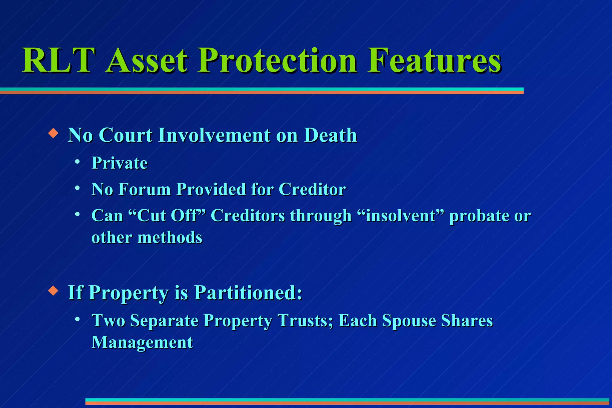 RLT Asset Protection Features No Court Involvement on Death Private No Forum Provided for Creditor Can “Cut Off” Creditors through “insolvent” probate or other methods If Property is Partitioned: Two Separate Property Trusts; Each Spouse Shares Management 