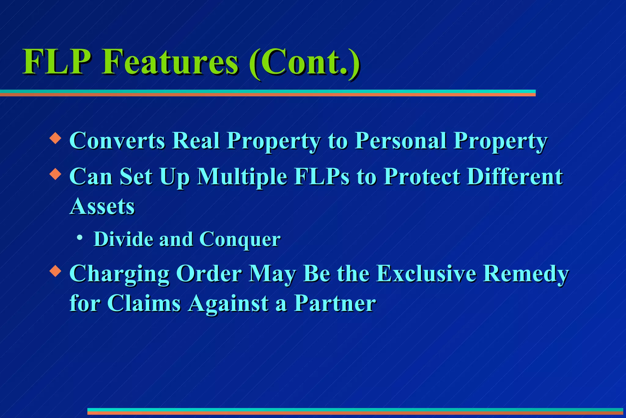 FLP Features (Cont.) Converts Real Property to Personal Property Can Set Up Multiple FLPs to Protect Different Assets Divide and Conquer Charging Order May Be the Exclusive Remedy for Claims Against a Partner 